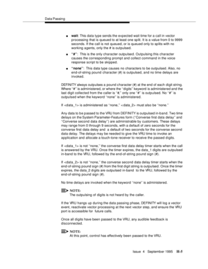 Page 374Data Passin g
Issue  4   Septemb er 1995
H-5
nwait: This data type sends the expected wait time for a call in vector 
processing that is queued to at least one sp lit. It is a value from 0 to 9999 
seconds. If the call is not queued, or is queued only to sp lits with no 
working agents, only the # is outpulsed.
n‘‘#’’:  This is the only character outpulse d. Outpulsing this character 
causes the corresponding prompt and collect command in the voice 
response script to be skipped.
n‘‘none’’:  This data...