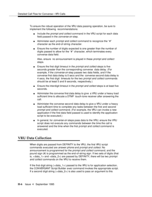 Page 375Detailed Call Flow for Converse—VRI Calls
H-6Issue  4   September 1995 
To ensure the robust operation of the VRU data passing operation, be sure to 
implement the following  recommendations:
nInclude the prompt and collect command in the VRU script for each data 
field passed in the 
converse-on step.
nAdminister each p rompt and collect command to recognize the ‘‘#’’ 
character as the end-of-string character.
nEnsure the number of d i gits expected is one greater than the numb er of 
d i gits passe d...