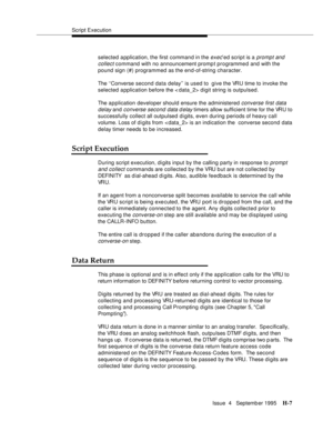 Page 376Script Execution
Issue  4   Septemb er 1995
H-7
selected application, the first command in the exec’ed script is a prompt and 
collect
 command with no announcement promp t programmed and with the 
pound sign (#) programmed as the end-of-string character.
The ‘‘Converse second data delay’’ is used to  give the VRU time to invoke the 
selected application before the < data_2> digit string is outpulsed.
The a p plication developer should ensure the administered 
converse first data 
delay
 and converse...