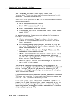 Page 377Detailed Call Flow for Converse—VRI Calls
H-8Issue  4   September 1995 
The CONVERSANT VRU offers a built-in external function called 
‘‘converse_data.’’  This function allows a p plications developers to perform this 
operation in a convenient and robust fashion.
To ensure the robust operation of the VRU d ata return o peration, b e sure to follow 
these recommendations:
nSet the analog flash timing to 600 msecs
nEnsure DTMF tones last at least 70 msec
nEnsure interdigit pauses last at least 50 msec...