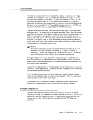 Page 378Script Completion
Issue  4   Septemb er 1995
H-9
The ‘‘Converse Data Return Code’’ can be followed by a maximum of 24 digits. 
The VRU touch-tones the code and the digits in-band. However, the c o de and 
the digits are not heard by the caller. The di gits are stored in DEFINITY as Call 
Promp ting dial-ahead digits. If ‘‘x’’ d igits are collected by vector processing 
before the 
converse-on step is executed, the maximum number of d i gits that can 
be returned is reduced to ‘‘24-x.’’ Any add itional d...