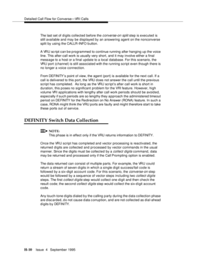 Page 379Detailed Call Flow for Converse—VRI Calls
H-10Issue  4   September 1995 
The last set of d i gits collected before the converse-on split step is executed is 
still available and may be displayed by an answering agent on the nonconverse 
split by using the CALLR-INFO b utton.
A VRU sc ript c an b e p rogrammed to continue running after hanging up the voice 
line. This after-call work is usually very short, and it may involve either a final 
message to a host or a final update to a local database. For this...