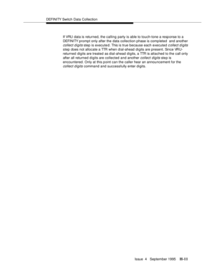 Page 380DEFI NI TY Switch Data Collection
Issue  4   September 1995
H-11
If VRU  data is returned, the calling  party is able to touch-tone a resp onse to a  
DEFI NI TY prompt only after the data collection phase is comp leted  and another 
collect digits step is executed. This is true because each executed c ollect digits 
step does not allocate a TTR when dial-ahead digits are present. Since VRU-
returned digits are treated as dial-ahead digits, a TTR is attached to the call only 
after all returned digits...