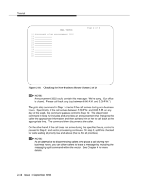 Page 39Tutorial
2-14Issue  4 Septemb er 1995
Figure 2-10. Checking for Non-Business Hours (Screen 2 of 2)
NOTE:
Announcement 3222 could contain this message: ‘‘We’re sorry.  Our office 
is closed.  Please call back any day between 8:00 A.M. and 5:00 P.M.’’)
The 
goto step command in Step 1 checks if the call arrives during non-business 
hours.  Specifically, if the call arrives between 5:00 P.M. and 8:00 A.M. on any 
day of the week, the command passes control to Step 12.  The 
disconnect 
command in Step 12...