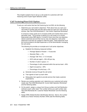 Page 385Setting Up a Call Center
J-2Issue  4 September 1995 
This chapter explains how to set up a call center for customers with Call 
Vectoring and/or Expert Agent Selection (EAS).
Call Vectoring/Non-EAS Option
To set up a call center that has Call Vectoring but not EAS, do the following:
1. Determine your call center’s o bjectives. Think about how you want your 
call center to handle calls and also about what you want your call c enter to 
achieve. See Non-EAS Worksheet #1: Call Center O bjectives Worksheet....