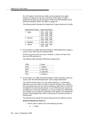 Page 387Setting Up a Call Center
J-4Issue  4 September 1995 
On a G3 system, more than four splits can be assigned to an agent; 
however, the agent can log into a maximum of four splits. An agent 
assignment to splits can be changed in CMS: ACD Administration: Move 
Extensions Between Splits if the agent is log ged off.
The following table illustrates the assignment of agent extensions to splits:
8. On the switch or in CMS: ACD Administration: VDN Assignments, assign a 
vector to each VDN (see the following...