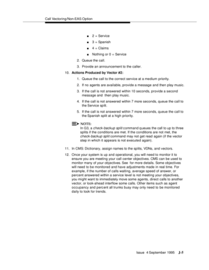 Page 388Call Vectoring/Non-EAS Op tion
Issue  4 September 1995
J-5
n2 = Service
n3 = Spanish
n4 = Claims
nNothing or 0 = Service 
2. Queue the call.
3. Provide an announcement to the caller.
10.Actions Produced by Vector #2: 
1. Queue the call to the correct service at a medium  priority.
2. If no agents are available, provide a message and then play music.
3. If the call is not answered within 10 seconds, provide a second 
message and  then play music.
4. If the call is not answered within 7 more seconds, queue...