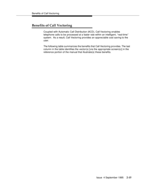 Page 40Benefits of Call Vectoring
Issue  4 September 1995
2-15
Benefits of Call Vectoring
Coupled with Automatic Call Distribution (ACD), Call Vectoring enables 
telephone calls to be processed at a faster rate within an intelligent, “real-time ” 
system.  As a result, Call Vectoring provides an appreciable cost saving to the 
user.
The following table summarizes the benefits that Call Vectoring provides. The last 
column in the table identifies the vector(s) [via the appropriate screen(s)] in the 
reference...