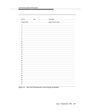 Page 392Call Vectoring/Non-EAS Op tion
Issue  4 September 1995
J-9
Figure J-4. Non-EAS Worksheet #4: Vector Design Worksheet
Assigned VDNsAssigned Trunk Groups
DescriptionNameVector #
1.
2.
3.
4.
7.
8.
9.
10.
5.
6.
11 .
12.
13.
14.
17.
18.
19.
20.
15.
16.
21.
22.
23.
24.
27.
28.
29.
30.
31.
32.
25.
26. 