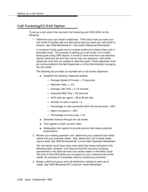 Page 393Setting Up a Call Center
J-10Issue  4 September 1995 
Call Vectoring/G3 EAS Option
To set up a call center that has both Call Vectoring and G3V2 EAS, d o the 
following:
1. Determine your call center’s o bjectives.  Think about how you want your 
call center to handle calls and also about what you want your call c enter to 
achieve. See EAS Worksheet #1: Call Center Objectives Worksheet.
A comp any’s basic goals are to increase profits and market share and to 
decrease costs.  The purpose of setting up a...