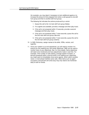 Page 398Call Vectoring/G3 EAS Option
Issue  4 September 1995
J-15
(for example, you may deem it necessary to train a d ditional a gents or to 
increase the amount of time elapsed from when a call queues to one skill 
hunt group and then to another skill hunt group).
The following list indicates the actions produced by a vector:
1. Queue the call to the 1st main skill hunt group (Sales).
2. If no agents are available, provide a message and then play music.
3. If the call is not answered within 10 seconds, provide...