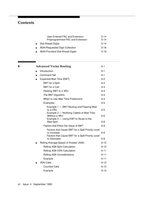 Page 5Contents
viIssue  4   September 1995 
 User-Entered FAC  and Extension 5-14
 Preprogramme d FAC  and Extension 5-14
n Dial-Ahead Digits 5-14
n ASAI-Requested Digit Collection  5-18
n ASAI-Provid e d Dial-Ahead Digits 5-19
6 Advanced Vector Routing 6-1
n Introduction  6-1
n Command Set  6-1
n Expected Wait Time (EWT)  6-2
 EWT for a Split 6-2
 EWT for a Call 6-3
 Passing EWT to a VRU 6-3
 The EWT Al gorithm 6-4
 When to Use Wait Time Predictions 6-4
 Examp les 6-5
 Example 1 — EWT Routing and Passing...