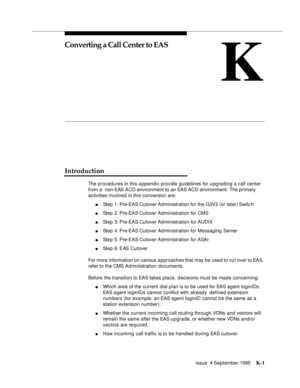 Page 406Issue  4 September 1995K-1 
K
Converting a Call Center to EAS
Introduction
The procedures in this appendix provide guidelines for u pgrading a call center 
from a  non-EAS ACD environment to an EAS ACD environment. The primary 
activities involved in this conversion are:
nStep 1: Pre-EAS Cutover Ad ministration for the G3V2 (or later) Switc h
nStep 2: Pre-EAS Cutover Administration for CMS
nStep 3: Pre-EAS Cutover Administration for AUDIX
nStep 4: Pre-EAS Cutover Ad ministration for Messaging Server...