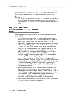 Page 407Converting a Call Center to EAS
K-2Issue  4 September 1995 
Once these decisions are made, the pre-EAS cutover administration activities 
can be starte d in preparation for the conversion of the call center to EAS.
NOTE:
Even though EAS administration changes are b eing made, non-EAS ACD 
call handling and agent operations are unaffected. When the cutover to 
EAS is completed, all  non-EAS ACD call handling and agent operations will 
cease.
Step 1: Pre-EAS Cutover
Administration for the G3V2 (or later)...