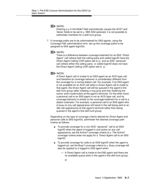 Page 408Step 1: Pre-EAS Cutover Ad ministration for the G3V2 (or 
later) Switc h
Issue  4 Septemb er 1995
K-3
NOTE:
Entering a y in the Skills? field  automatically causes the ACD? and 
Vector fields to be set to y. With EAS optioned, it is not possible to 
a dminister members for a skill hunt group.
7. If coverage paths are to be a dministered for EAS agents, using the 
Coverage Path a dministration form, set up the coverage paths to be 
assigned to EAS agent loginIDs.
NOTE:
There is a d ifference between c...