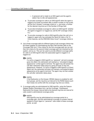 Page 409Converting a Call Center to EAS
K-4Issue  4 September 1995 
— A personal call is made to an EAS agent and the a gent’s 
station has no idle call appearances.
nTo provide coverage for calls to an EAS loginID when the agent is 
logg e d in b ut d oes not answer after a c ertain number of ring cycles, 
set the Don’t Answer? coverage criteria to  y, and enter a numb er 
for the desired ring time-out in the Number of Rings field.
nTo provide immediate coverage for calls to an EAS loginID  whether 
the agent...