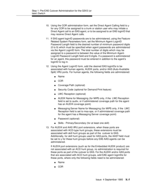 Page 410Step 1: Pre-EAS Cutover Ad ministration for the G3V2 (or 
later) Switc h
Issue  4 Septemb er 1995
K-5
10. Using the COR administration form, set the Direct Agent Calling field to y 
for any COR to be assigned to a trunk or station user who may initiate a 
Direct Agent call to an EAS agent, or to be assigned to an EAS loginID that 
may receive Direct Agent calls.
11. If EAS  agent loginID passwords are to  be  administered, using the Feature-
Related System Parameters form, set the Minimum Agent-LoginID...