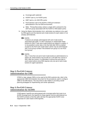 Page 411Converting a Call Center to EAS
K-6Issue  4 September 1995 
nCoverage path (optional)
nAUDIX? (set to y for AUDIX ports)
nAAS? (set to y for AAS VRU ports)
nPort Extension (set to the AUDIX or AAS p ort extension 
administered in the non-EAS environment)
nSkills - Primary/Secondary (where a single skill is entered for the 
skill hunt group associated with the AUDIX or AAS station ports)
14. Using the Station Ad ministration form, administer any stations to be used 
by EAS agents and the desired work-mode...