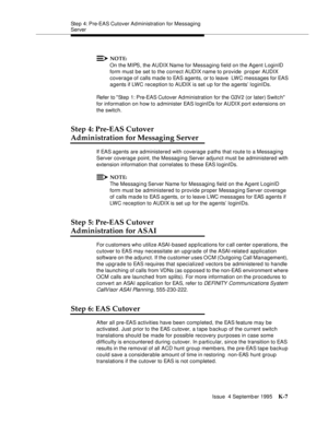 Page 412Step 4: Pre-EAS Cutover Ad ministration for Messaging 
Server
Issue  4 Septemb er 1995
K-7
NOTE:
On the MIPS, the AUDIX Name for Messaging field on the Agent LoginID 
form must be set to the correct AUDIX name to provide  proper AUDIX 
coverage of calls made to EAS agents, or to leave  LWC messages for EAS 
agents if LWC reception to AUDIX is set up for the a gents’ loginIDs.
Refer to Step 1: Pre-EAS Cutover Ad ministration for the G3V2 (or later) Switc h 
for information on how to administer EAS...