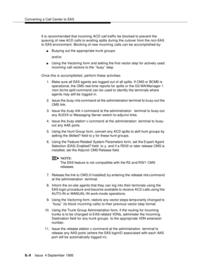 Page 413Converting a Call Center to EAS
K-8Issue  4 September 1995 
It is recommended that incoming ACD call traffic be blocked to prevent the 
queuing of new ACD calls to existing splits during the cutover from the non-EAS 
to EAS environment. Blocking of new incoming calls can be accomplished by:
nBusying out the appropriate trunk groups
and/or 
nUsing the Vectoring form and setting the first vector step for actively used 
incoming call vectors to the ‘‘busy’’ ste p.
Once this is accomplished, perform these...