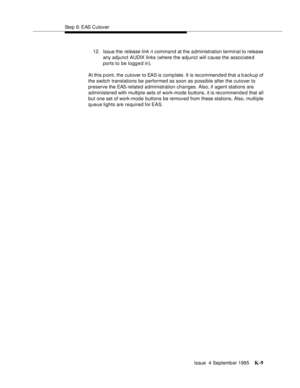 Page 414Step 6: EAS Cutover
Issue  4 Septemb er 1995
K-9
12. Issue the release link n  command at the a dministration terminal to release 
any adjunct AUDIX links (where the adjunct will cause the associated 
ports to be logged in).
At this p oint, the cutover to EAS is complete. It is recommend e d that a backup of 
the switch translations be performed as soon as possible after the cutover to 
preserve the EAS-related administration changes. Also, if agent stations are 
administered with multiple sets of...
