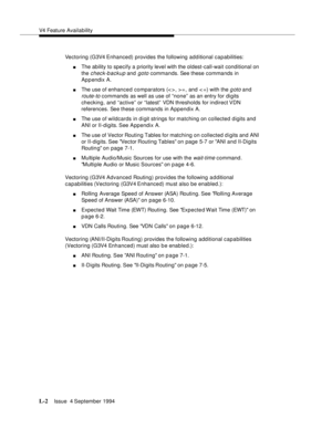 Page 416V4 Feature Availability
L-2Issue  4 September 1994 
Vectoring (G3V4 Enhanced) provides the following additional capabilities:
nThe ability to specify a priority level with the oldest-call-wait conditional on 
the 
check-backup and goto commands. See these commands in 
Appendix A.
nThe use of enhanced comparators (< > , > = , and < =) with the goto and 
route-to commands as well as use of “none” as an entry for digits 
checking, and “active” or “latest” VDN thresholds for indirect VDN 
references. See...