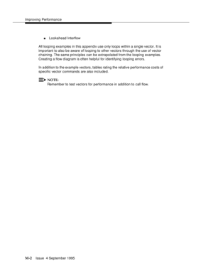 Page 418Improving Performance
M-2Issue  4 September 1995 
nLookahead Interflow
All looping examples in this a ppendix use only loops within a single vector. It is 
imp ortant to also b e aware of looping to other vectors through the use of vector 
c haining. The same principles can be extrapolated from the looping examples. 
Creating a flow diagram is often helpful for identifying looping errors.
In a ddition to the example vectors, tables rating the relative performance costs of 
specific vector commands are...