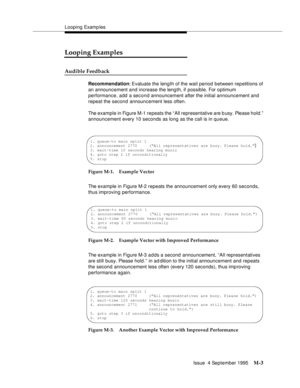 Page 419Looping Examp les
Issue  4 September 1995
M-3
Looping Examples
Audible Feedback 
Recommendation: Evaluate the length of the wait period between repetitions of 
an announcement and increase the length, if possible. For optimum 
performance, add a second announcement after the initial announcement and 
repeat the second announcement less often. 
The example in Figure M-1 repeats the “All representative are b usy. Please hold.” 
announcement every 10 seconds as long as the call is in queue. 
Figure M-1....