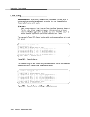 Page 422Improving Performance
M-6Issue  4 September 1995 
Check Backup 
Recommendation: When using check-backup commands to queue a call to 
backup splits, ensure that an adequate amount of time has elasped before 
checking the b ackup splits again. 
NOTE:
With the introduction of the ‘Expected Time Wait Time’ feature in Generic 3 
Version 4, the style of programming used in this example is no longer 
relevant. The  best a p proach is to use the ‘Expected Time Wait’ feature to 
locate the most appropriate split...