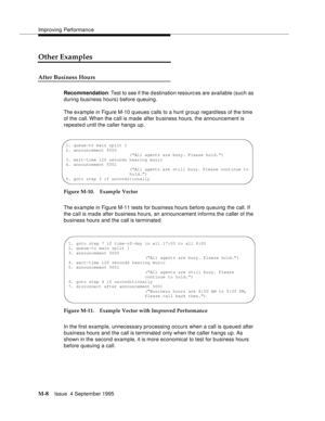 Page 424Improving Performance
M-8Issue  4 September 1995 
Other Examples
After Business Hours
Recommendation: Test to see if the d estination resourc es are available (such as 
during business hours) before queuing.
The example in Figure M-10 q ueues calls to a hunt group regardless of the time 
of the call. When the call is made after b usiness hours, the announcement is 
repeated until the caller hangs up.
Figure M-10. Example Vector 
The example in Figure M-11 tests for business hours before queuing the call....