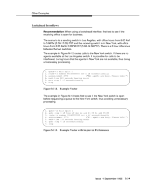 Page 425Other Examples
Issue  4 September 1995
M-9
Lookahead Interflows
Recommendation: When  using  a  lookahead interflow, first test to see if the 
receiving office is open for business.
The scenario is a sending switch in Los Angeles, with office hours from 8:00 AM 
to 5:00PM (8:00-17:00) PST and the receiving switch is in New York, with office 
hours from 8:00 AM to 5:00PM EST (5:00-14:00 PST).  There is a 3 hour d ifference 
between the two switches. 
The example in Figure M-12 routes calls to the New York...