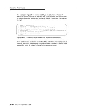 Page 426Improving Performance
M-10Issue  4 Septemb er 1995 
The example in Figure M-14 can b e used if you have Generic 3 Version 4 
Advanced Routing  optioned. In this case, the ‘Expected Wait Time’ feature may 
be used to determine whether it is worthwhile placing a lookahead interflow call 
attemp t.
Figure M-14. Another Example Vector with Improved Performance
There is little reason to attempt an interflow if the call will be answered quickly at 
the main switch. For the exam ples in Figure M-13 and Figure...