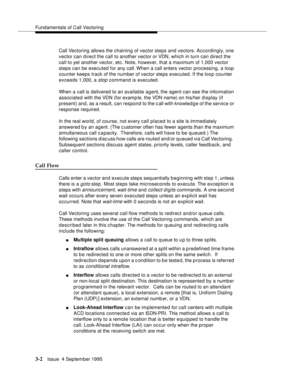 Page 44Fundamentals of Call Vectoring
3-2Issue  4 September 1995
Call Vectoring allows the chaining of vector steps and vectors. Accordingly, one 
vector can d irect the call to another vector or VDN, which in turn can direct the 
call to yet another vector, etc. Note, however, that a maximum of 1,000 vector 
steps can be executed for any call. When a call enters vector processing, a loop 
counter keeps track of the number of vector steps executed. If the loop counter 
exceeds 1,000, a 
stop command is...