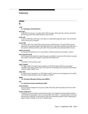 Page 432Issue  4   September 1995GL-1 
GL
A
 ACD
See Automatic Call Distribution.
ACD split
A MIA/DDC hunt group  in a system where ACD has been optioned by the customer and where 
the hunt group has been administered as used for ACD.
active call
A call to a VDN that is still active in the switch or tandemed through the switch. The c all remains 
active until the call is released.
active VDN
The active VDN is the c alled VDN as determined by VDN Override. The active VDN would be 
displayed to an answerin g agent...