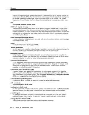 Page 433Glossary
GL-2Issue  4   September 1995 
In terms of network services, answer supervision is a feature offered by the network provider on 
certain types of trunks. When the network returns answer supervision for a particular trunk group, 
the ‘Answer Supervision’ field on the ‘Trunk Group’ form should b e set to a 
yes. The ‘Answer 
Supervision Timeout’ field on the ‘Trunk Group ’ form should be set to a large value in this case.
ASA
See Average Speed of Answer (ASA).
ASAI route request message
The...