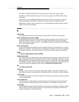 Page 434Glossary
Issue  4   September 1995GL-3 
The ASA for a sp lit/skill includes the time spent in q ueue and the time ringing an agent. 
The ASA for a VDN includes the time spent in vector processing for the VDN that the c all was 
answered in.
Interval ASA is used  for BCMS and CMS reporting where the ASA is c alculated on reporting 
interval boundaries and the ASA is cleared to zero at the start of each reporting interval.
Rolling ASA is used for vector routing which is a running weighted average...