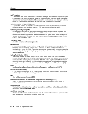 Page 435Glossary
GL-4Issue  4   September 1995 
Call Prompting
A feature that uses vector commands to c ollect and test digits, and/or display digits to the agent 
or pass them to an adjunct processor. Based on the digits dialed, the call is routed  to a d esired 
destination or receives other treatment. External callers must use touch-tone dialing for entering 
digits. The Call Prompting feature can be used with other call vectoring capabilities.
Caller Information (CALLR-INFO) button
A d evice that displays...