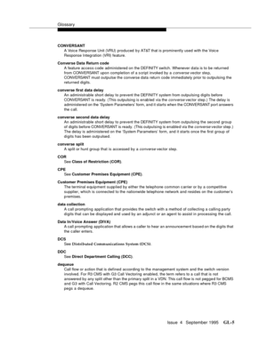 Page 436Glossary
Issue  4   September 1995GL-5 
CONVERSANT 
A Voice Response Unit (VRU)  produced by AT&T that is prominently used with the Voic e 
Response Integration (VRI)  f e ature.
Converse Data Return code
A feature access code administered on the DEFINITY switch. Whenever data is to be returned 
from CONVERSANT upon completion of a s cript invoked by a 
c onverse vector step, 
CONVERSANT must outpulse the converse data return code immediately prior to outpulsing the 
returned digits.
converse first data...