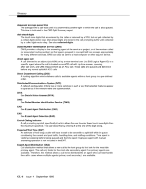 Page 437Glossary
GL-6Issue  4   September 1995 
dequeued average queue time
The average time a call waits until it is answered by another split to which the call is also queued. 
This time is indicated in the CMS Split Summary report.
dial-ahead digits
The touch tone digits that are entered by the caller or returned by a VRU,  b ut not yet c ollected by 
a 
collect digits vector step. Dial-ahead digits are stored in the c all prompting buffer until collected 
by a 
collect digits vector step . See also collected...