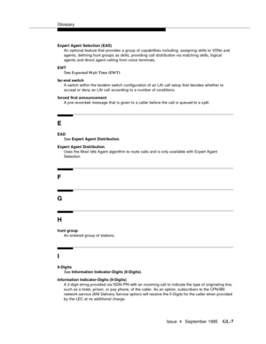 Page 438Glossary
Issue  4   September 1995GL-7 
Expert Agent Selection (EAS)
An optional feature that provides a group of capabilities including: assigning skills to VDNs and  
agents, defining hunt groups as skills, providing call distrib ution via matching skills, logical 
agents and dire ct agent calling from voice terminals. 
EWT
See Expected Wait Time (EWT).
far-end switch
A switch within the tandem switch configuration of an LAI call setup  that decides whether to 
accept or deny an LAI call according to a...