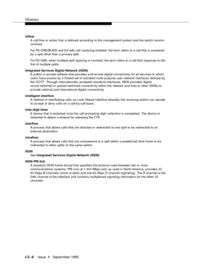 Page 439Glossary
GL-8Issue  4   September 1995 
inflow
A call flow or action that is d efined according to the management system and the switch version 
involved. 
For R3 CMS/BCMS and G3 with call vectoring enabled, the term refers to a call that is answered 
by a split other than a primary split. 
For R2 CMS, when multiple-split queuing is involved, the term refers to a call that requeues to the 
first of multiple splits.
Integrated Services Digital Network (ISDN)
A p ub lic or private network that provides...