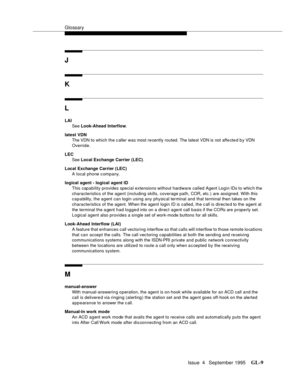 Page 440Glossary
Issue  4   September 1995GL-9 
J
K
L
LAI
See Look-Ahead Interflow.
latest VDN
The VDN to which the c aller was most re cently routed. The latest VDN is not affe cte d b y VDN 
Override.
LEC
See Local Exchange Carrier (LEC).
Local Exchange Carrier (LEC)
A local phone c ompany.
logical agent - logical agent ID
This capability provides special extensions without hardware called Agent Login IDs to whic h the 
characteristics of the agent (including skills, coverage path, COR, etc.) are assigned....