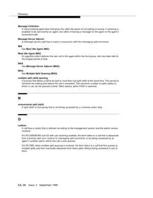 Page 441Glossary
GL-10Issue  4   September 1995 
Message Collection
A call prompting application that gives the  caller the option of not waiting (in queue, if vectoring is 
enabled) to be serviced by an agent, but rather of leaving a message for the agent or the agents 
associate d s plit.
Message Server Adjunct
A message service split that is used in c onjunction with the 
messagin g s plit command.
MIA
See Most Idle Agent (MIA).
Most Idle Agent (MAI)
An algorithm whic h delivers the next call to the agent...