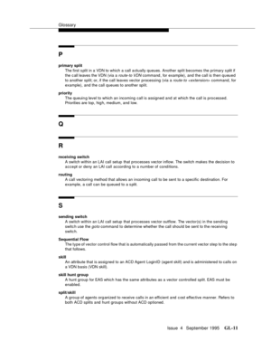 Page 442Glossary
Issue  4   September 1995GL-11 
P
primary split
The first s plit in a VDN to which a call a ctually queues. Another split becomes the primary s plit if 
the c all leaves the VDN (via a 
route-to VDN command, for example), and the call is then queued 
to another split; or, if the call leaves vector processing (via a
 route-to  command, for 
example), and the call queues to another split.
priority
The queuin g level to which an incoming call is assigned and at which the call is processed....
