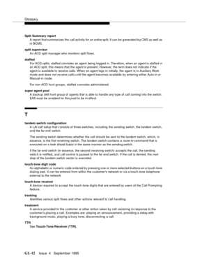 Page 443Glossary
GL-12Issue  4   September 1995 
Split Summary report 
A report that summarizes the  call activity for an entire split. It can be g enerated b y CMS as well as 
in BCMS.
split supervisor
An ACD split manager who monitors split flows.
staffed
For ACD splits, staffed connotes an agent being logged in. Therefore, when an agent is staffed in 
an ACD sp lit, this means that the agent is present. However, the term d oes not indicate if the 
agent is available to receive calls. When an agent logs in...