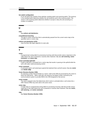 Page 444Glossary
Issue  4   September 1995GL-13 
two switch configuration
A LAI call setup that consists of two switches: sending switch and receiving switch. The vector(s) 
in the sending switch determine whether the call should be sent to the receivin g switch. The 
vectors in the receivin g switch determine whether to accept or deny the call according to a 
number of conditions.
U
UCD
See uniform call distribution.
unconditional branching
The type of vector control flow that is automatically p assed from the...