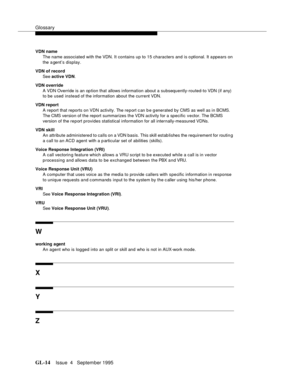 Page 445Glossary
GL-14Issue  4   September 1995 
VDN name
The name associated with the VDN. It contains up to 15 characters and is o ptional. It a ppears on 
the a gent’s display.
VDN of record
See active VDN.
VDN override 
A VDN Override is an op tion that allows information about a subsequently-routed-to VDN (if any) 
to be used instead of the information about the current VDN.
VDN report
A report that reports on VDN activity. The report c an b e g enerated by CMS as well as in BCMS. 
The CMS version of the...