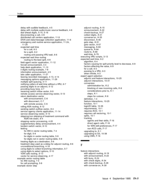 Page 450Index
Issue  4   Se ptemb er 1995IN-5 
delay with audible feedback,4-5
delay with multiple audio/music sourc e feedback
,4-6
dial-ahead digits
,5-15, 5-16
disconnecting a call,4-8
distributed call centers application
,11-9
DIVA and  d ata/message colle ction application
,11-6
emergency and routine servic e a pp lication,11-24, 
11-25
expected  wait time
for a c all
,6-3
for a sp lit
,6-2
routing and passin g VRU wait
,6-6
expected  wait time routing
routing to the best split
,6-8
field agent vector a p...