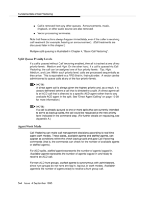 Page 46Fundamentals of Call Vectoring
3-4Issue  4 September 1995
nCall is removed from any other queues.  Announcements, music, 
ringback, or other audio source are also removed.
nVector processing terminates.
Note that these actions always happen 
immediately, even if the c aller is receiving 
call treatment (for example, hearing an announcement).  (Call treatments are 
discussed later in this chapter.)
Multiple split queuing is illustrated in Chapter 4, Basic Call Vectoring.
Split Queue Priority Levels
If a...