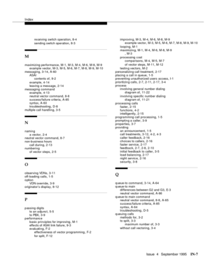 Page 452Index
Issue  4   Se ptemb er 1995IN-7 
re ceiving switch operation,8-4
sending switch operation
,8-3
M
maximizing performance,M-1, M-3, M-4, M-6, M-8, M-9
example vector,M-3, M-5, M-6, M-7, M-8, M-9, M-10
messaging
,3-14, A-60
ASAI
contents of
,9-2
example
,4-14
leaving a message
,2-14
messaging command
example
,4-13
neutral vec tor command
,8-8
success/failure criteria
,A-85
syntax,A-60
troubleshooting
,D-8
multiple call handling
,3-5
N
naming
a vector
,2-4
neutral vector command,8-7
non-b usiness...